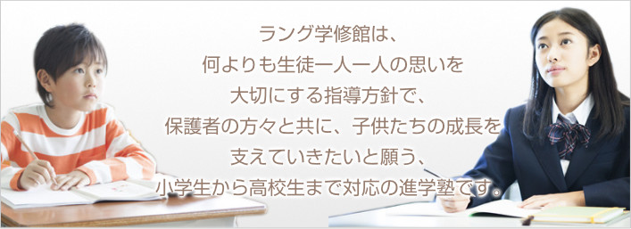 ラング学修館は、 何よりも生徒一人一人の思いを大切にする指導方針で、 保護者の方々と共に、子供たちの成長を支えていきたいと願う、 小学生から高校生まで対応の進学塾です。